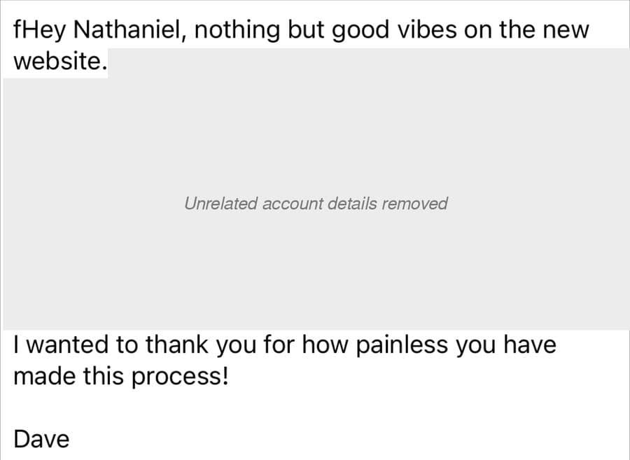 Dave's email: “Hey Nathaniel, nothing but good vibes on the new website. I wanted to thank you for how painless you have made this process! Dave.” The middle of the email was about other things, so it is covered.